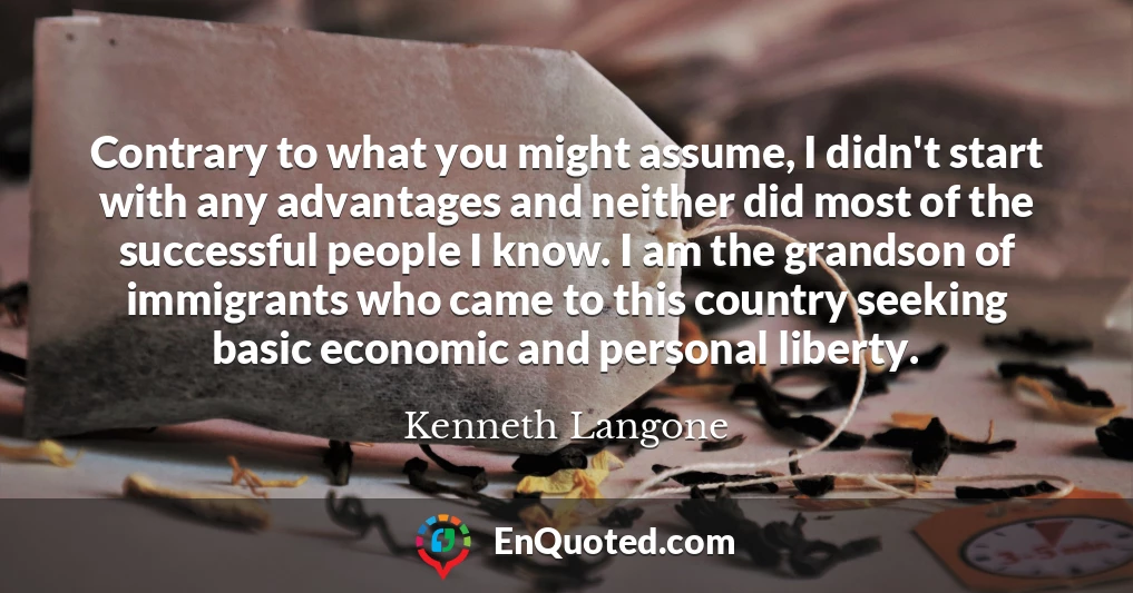 Contrary to what you might assume, I didn't start with any advantages and neither did most of the successful people I know. I am the grandson of immigrants who came to this country seeking basic economic and personal liberty.