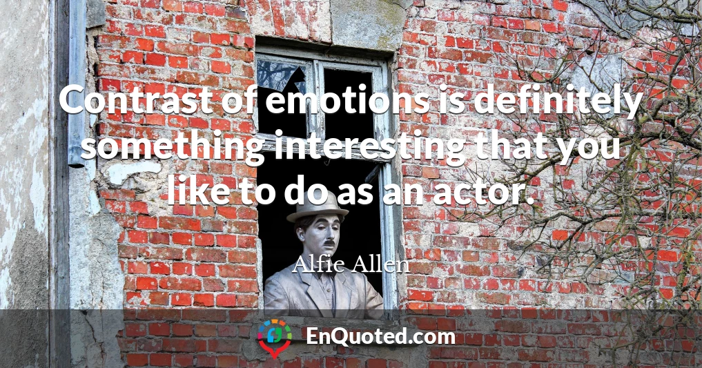 Contrast of emotions is definitely something interesting that you like to do as an actor.