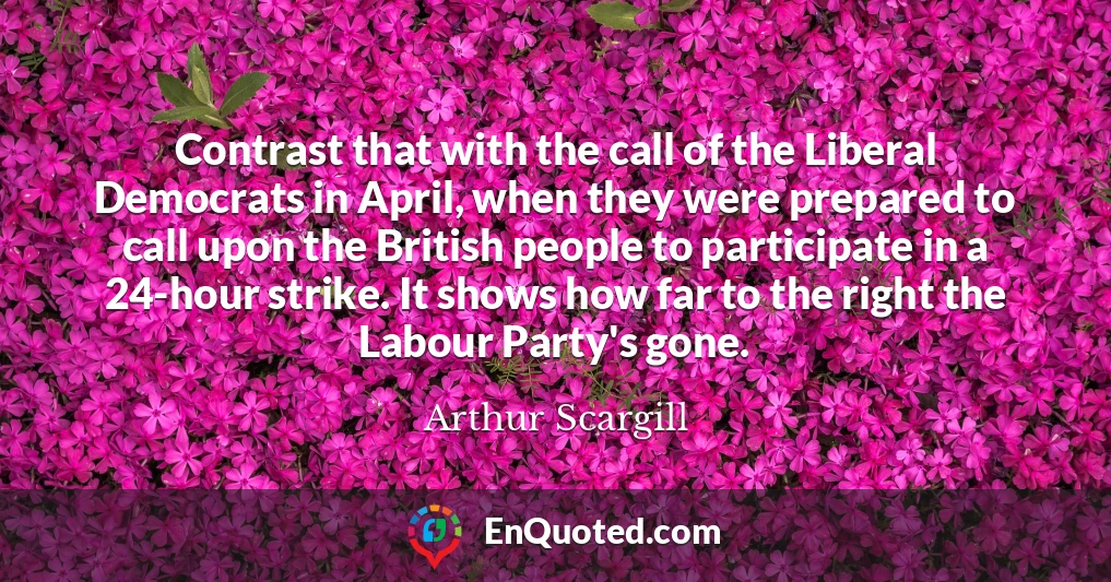Contrast that with the call of the Liberal Democrats in April, when they were prepared to call upon the British people to participate in a 24-hour strike. It shows how far to the right the Labour Party's gone.