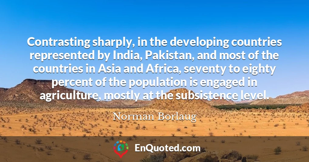 Contrasting sharply, in the developing countries represented by India, Pakistan, and most of the countries in Asia and Africa, seventy to eighty percent of the population is engaged in agriculture, mostly at the subsistence level.