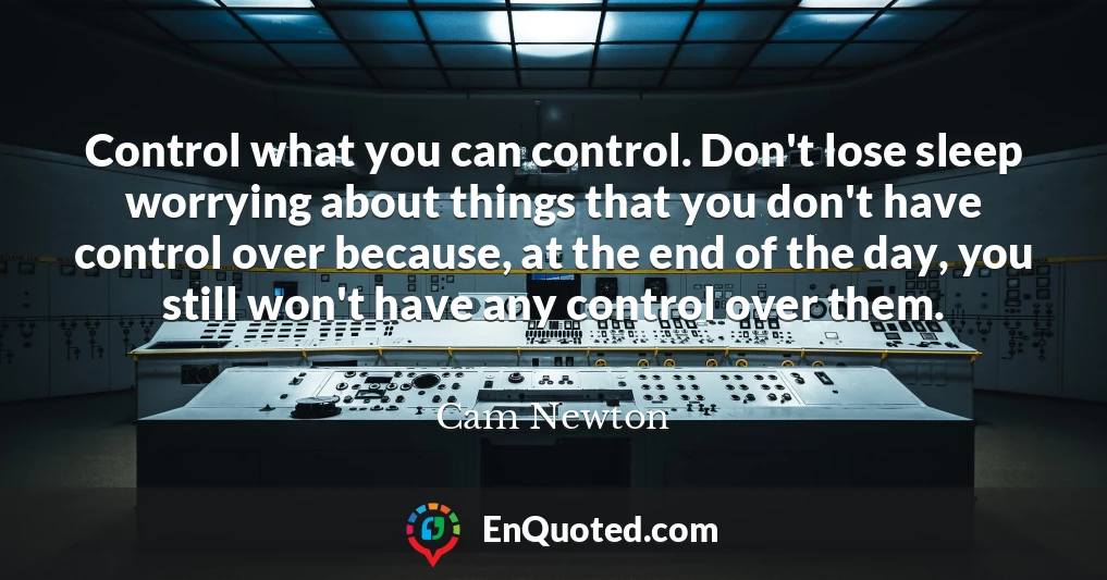 Control what you can control. Don't lose sleep worrying about things that you don't have control over because, at the end of the day, you still won't have any control over them.