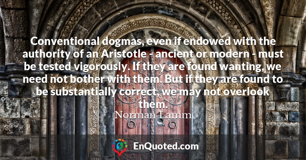 Conventional dogmas, even if endowed with the authority of an Aristotle - ancient or modern - must be tested vigorously. If they are found wanting, we need not bother with them. But if they are found to be substantially correct, we may not overlook them.