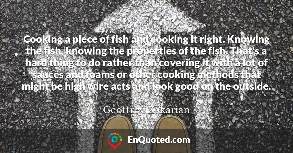 Cooking a piece of fish and cooking it right. Knowing the fish, knowing the properties of the fish. That's a hard thing to do rather than covering it with a lot of sauces and foams or other cooking methods that might be high wire acts and look good on the outside.