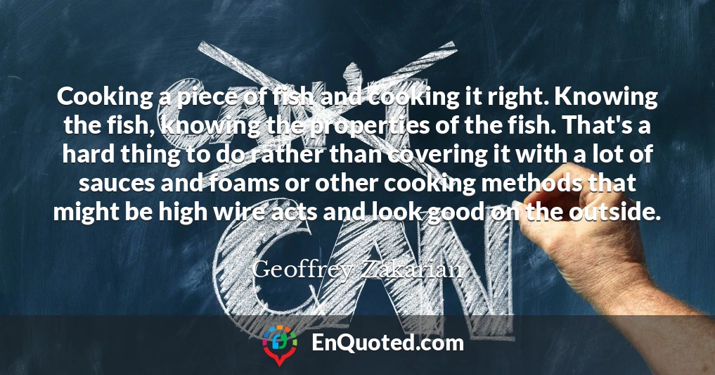 Cooking a piece of fish and cooking it right. Knowing the fish, knowing the properties of the fish. That's a hard thing to do rather than covering it with a lot of sauces and foams or other cooking methods that might be high wire acts and look good on the outside.