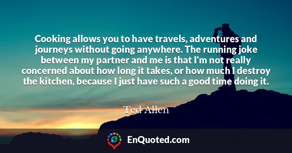 Cooking allows you to have travels, adventures and journeys without going anywhere. The running joke between my partner and me is that I'm not really concerned about how long it takes, or how much I destroy the kitchen, because I just have such a good time doing it.