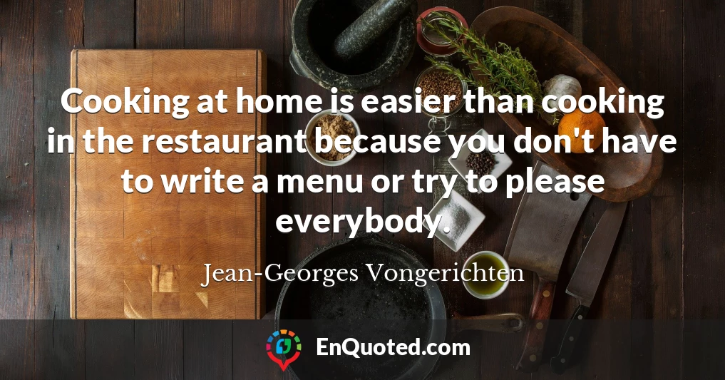 Cooking at home is easier than cooking in the restaurant because you don't have to write a menu or try to please everybody.