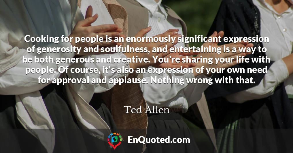 Cooking for people is an enormously significant expression of generosity and soulfulness, and entertaining is a way to be both generous and creative. You're sharing your life with people. Of course, it's also an expression of your own need for approval and applause. Nothing wrong with that.