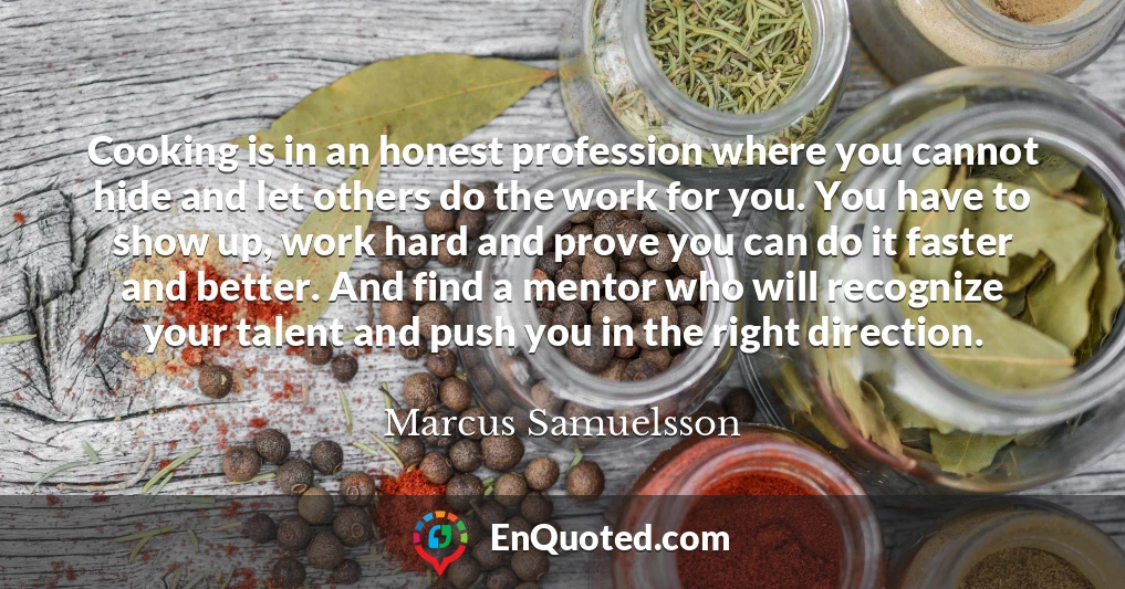 Cooking is in an honest profession where you cannot hide and let others do the work for you. You have to show up, work hard and prove you can do it faster and better. And find a mentor who will recognize your talent and push you in the right direction.