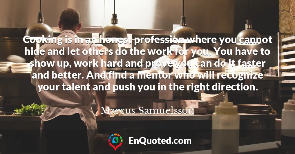 Cooking is in an honest profession where you cannot hide and let others do the work for you. You have to show up, work hard and prove you can do it faster and better. And find a mentor who will recognize your talent and push you in the right direction.