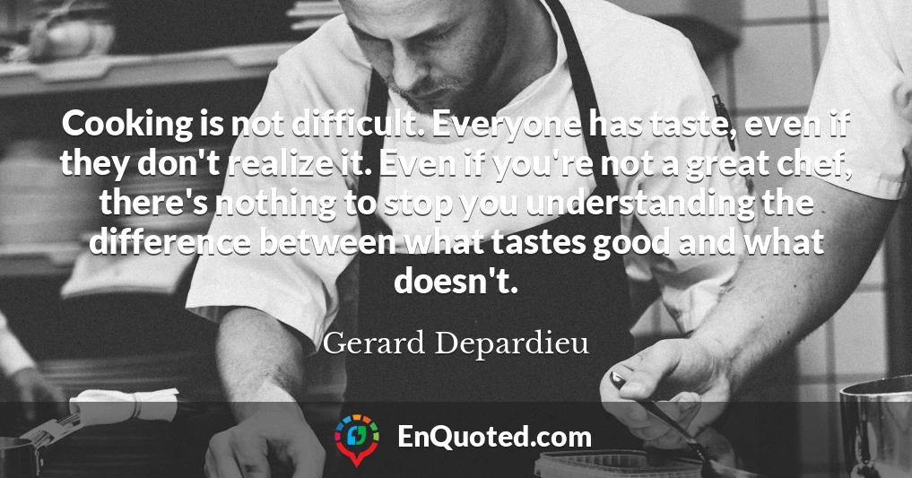 Cooking is not difficult. Everyone has taste, even if they don't realize it. Even if you're not a great chef, there's nothing to stop you understanding the difference between what tastes good and what doesn't.