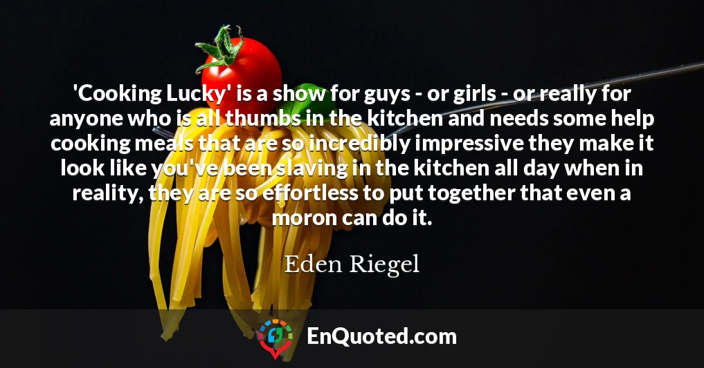 'Cooking Lucky' is a show for guys - or girls - or really for anyone who is all thumbs in the kitchen and needs some help cooking meals that are so incredibly impressive they make it look like you've been slaving in the kitchen all day when in reality, they are so effortless to put together that even a moron can do it.