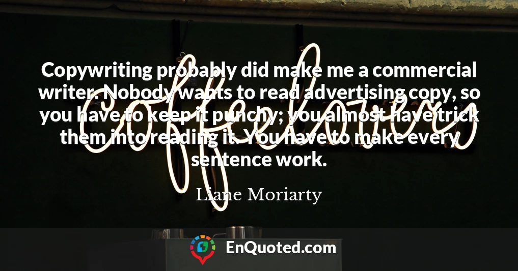 Copywriting probably did make me a commercial writer. Nobody wants to read advertising copy, so you have to keep it punchy; you almost have trick them into reading it. You have to make every sentence work.