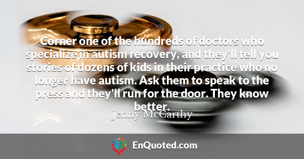 Corner one of the hundreds of doctors who specialize in autism recovery, and they'll tell you stories of dozens of kids in their practice who no longer have autism. Ask them to speak to the press and they'll run for the door. They know better.