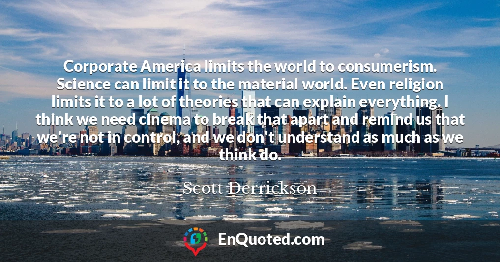 Corporate America limits the world to consumerism. Science can limit it to the material world. Even religion limits it to a lot of theories that can explain everything. I think we need cinema to break that apart and remind us that we're not in control, and we don't understand as much as we think do.