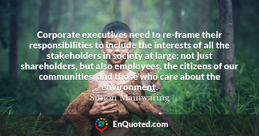 Corporate executives need to re-frame their responsibilities to include the interests of all the stakeholders in society at large; not just shareholders, but also employees, the citizens of our communities, and those who care about the environment.