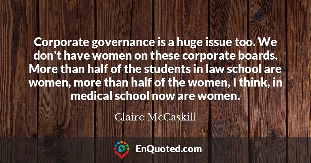 Corporate governance is a huge issue too. We don't have women on these corporate boards. More than half of the students in law school are women, more than half of the women, I think, in medical school now are women.