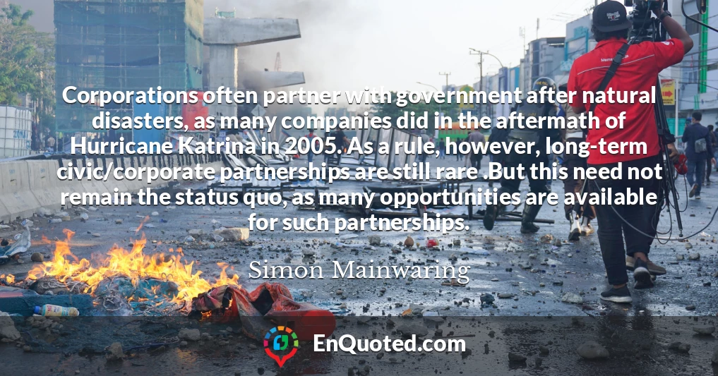 Corporations often partner with government after natural disasters, as many companies did in the aftermath of Hurricane Katrina in 2005. As a rule, however, long-term civic/corporate partnerships are still rare .But this need not remain the status quo, as many opportunities are available for such partnerships.