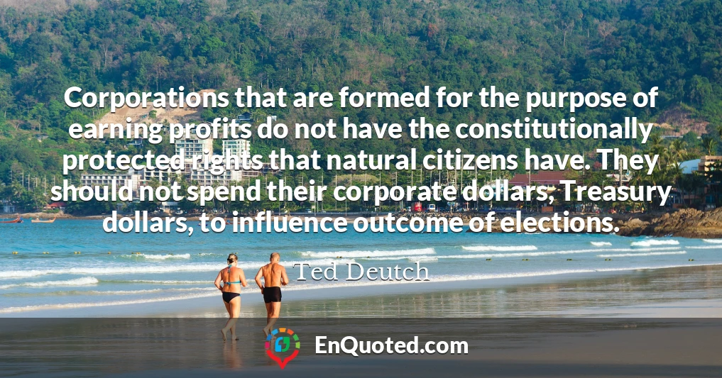 Corporations that are formed for the purpose of earning profits do not have the constitutionally protected rights that natural citizens have. They should not spend their corporate dollars, Treasury dollars, to influence outcome of elections.