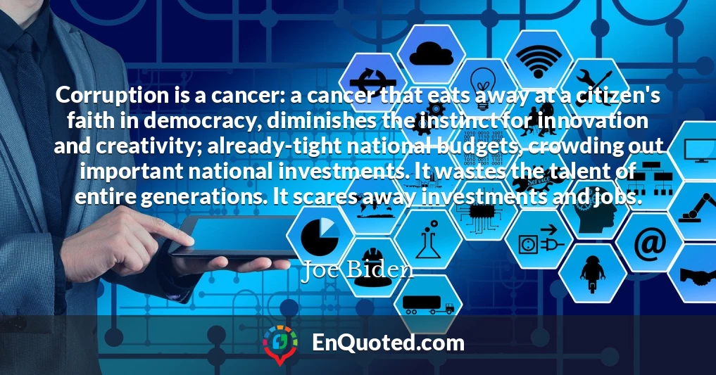 Corruption is a cancer: a cancer that eats away at a citizen's faith in democracy, diminishes the instinct for innovation and creativity; already-tight national budgets, crowding out important national investments. It wastes the talent of entire generations. It scares away investments and jobs.