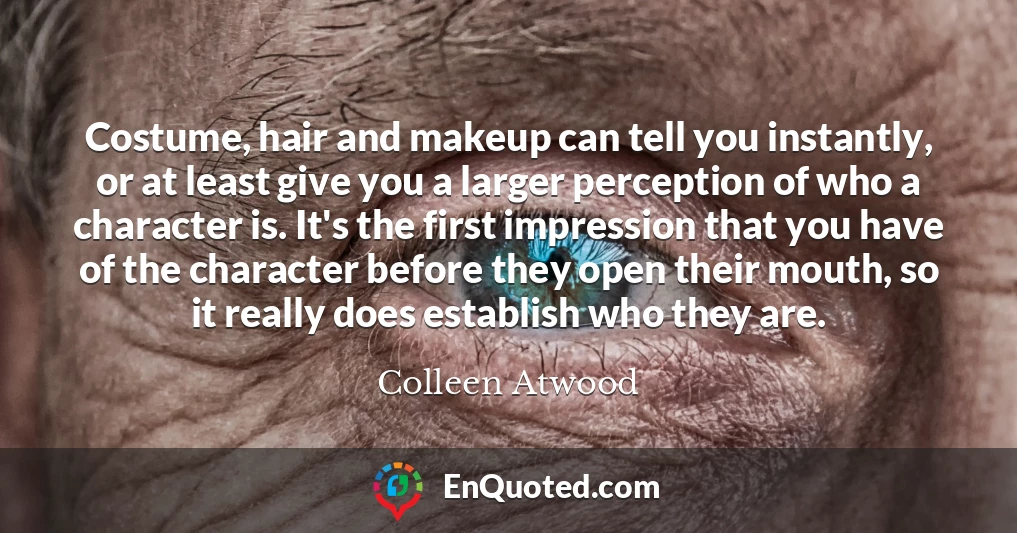 Costume, hair and makeup can tell you instantly, or at least give you a larger perception of who a character is. It's the first impression that you have of the character before they open their mouth, so it really does establish who they are.