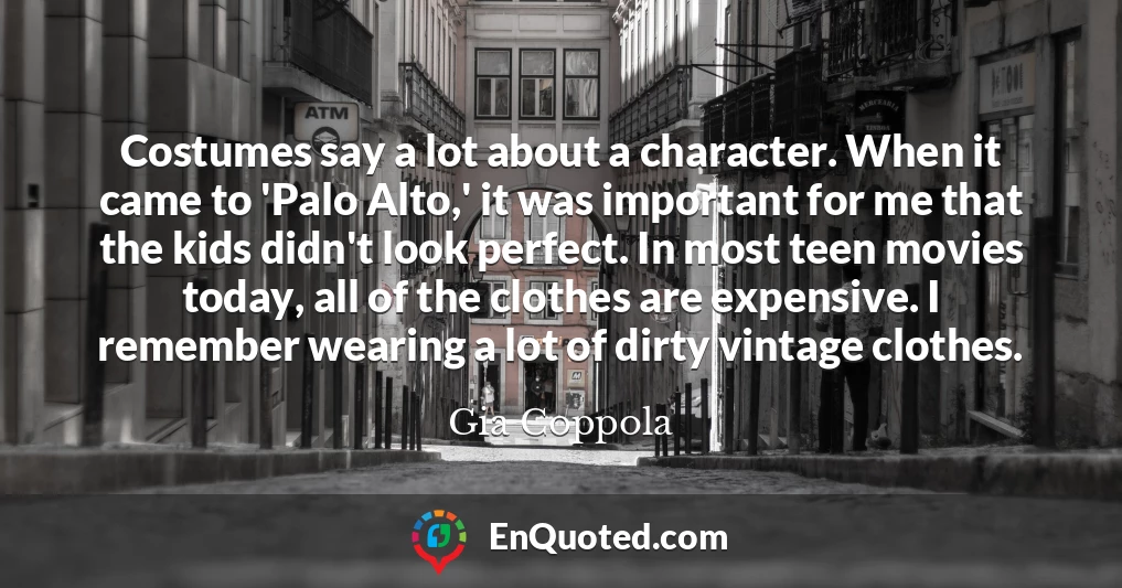 Costumes say a lot about a character. When it came to 'Palo Alto,' it was important for me that the kids didn't look perfect. In most teen movies today, all of the clothes are expensive. I remember wearing a lot of dirty vintage clothes.