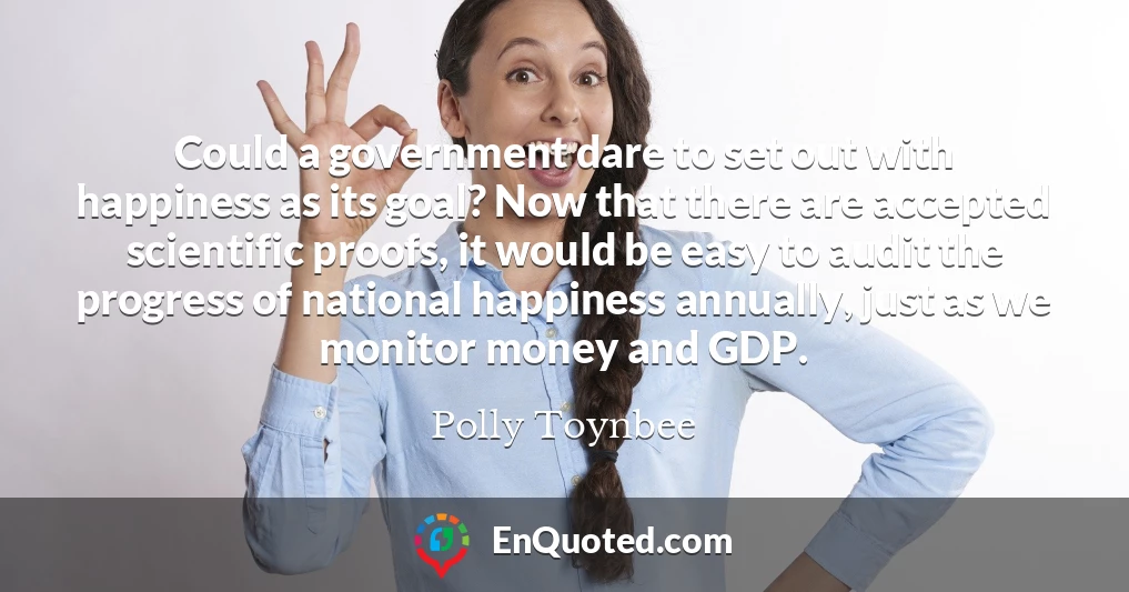 Could a government dare to set out with happiness as its goal? Now that there are accepted scientific proofs, it would be easy to audit the progress of national happiness annually, just as we monitor money and GDP.