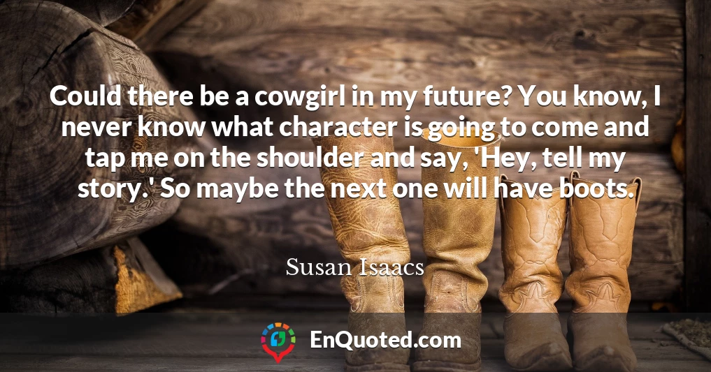 Could there be a cowgirl in my future? You know, I never know what character is going to come and tap me on the shoulder and say, 'Hey, tell my story.' So maybe the next one will have boots.