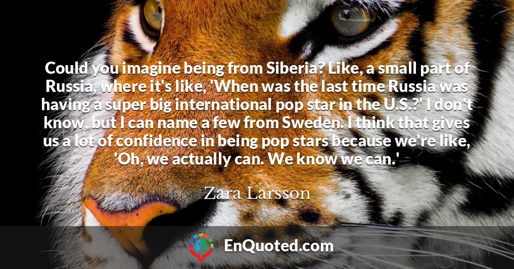 Could you imagine being from Siberia? Like, a small part of Russia, where it's like, 'When was the last time Russia was having a super big international pop star in the U.S.?' I don't know, but I can name a few from Sweden. I think that gives us a lot of confidence in being pop stars because we're like, 'Oh, we actually can. We know we can.'