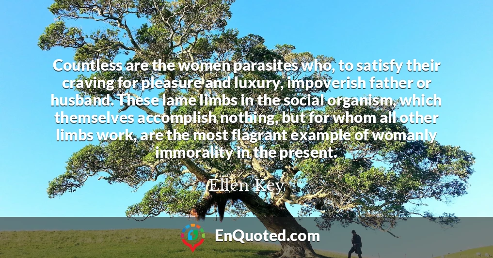 Countless are the women parasites who, to satisfy their craving for pleasure and luxury, impoverish father or husband. These lame limbs in the social organism, which themselves accomplish nothing, but for whom all other limbs work, are the most flagrant example of womanly immorality in the present.