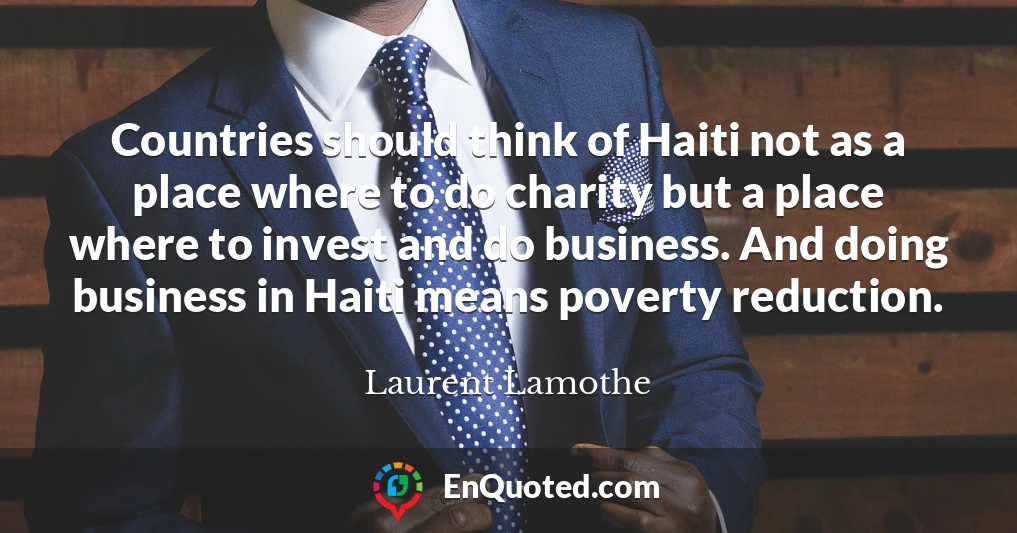 Countries should think of Haiti not as a place where to do charity but a place where to invest and do business. And doing business in Haiti means poverty reduction.