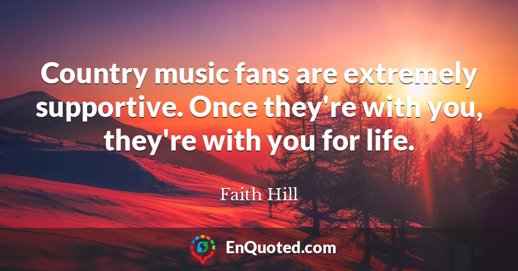 Country music fans are extremely supportive. Once they're with you, they're with you for life.