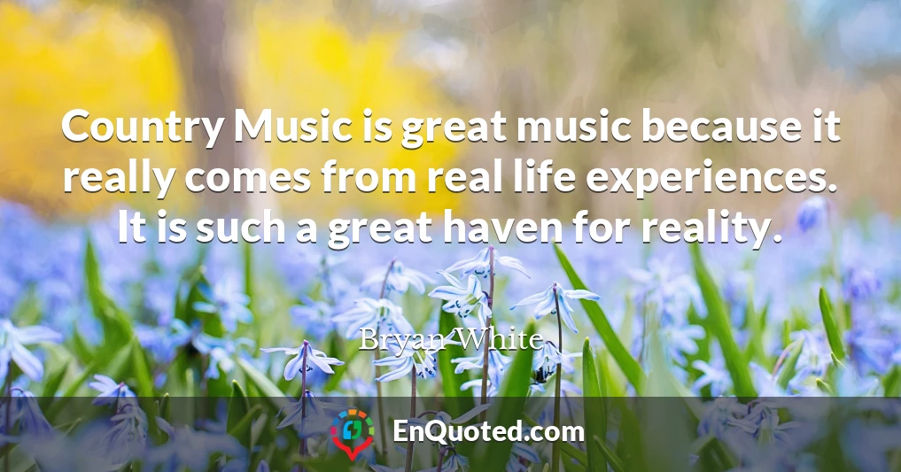 Country Music is great music because it really comes from real life experiences. It is such a great haven for reality.
