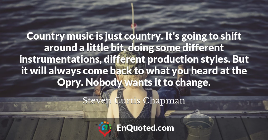 Country music is just country. It's going to shift around a little bit, doing some different instrumentations, different production styles. But it will always come back to what you heard at the Opry. Nobody wants it to change.