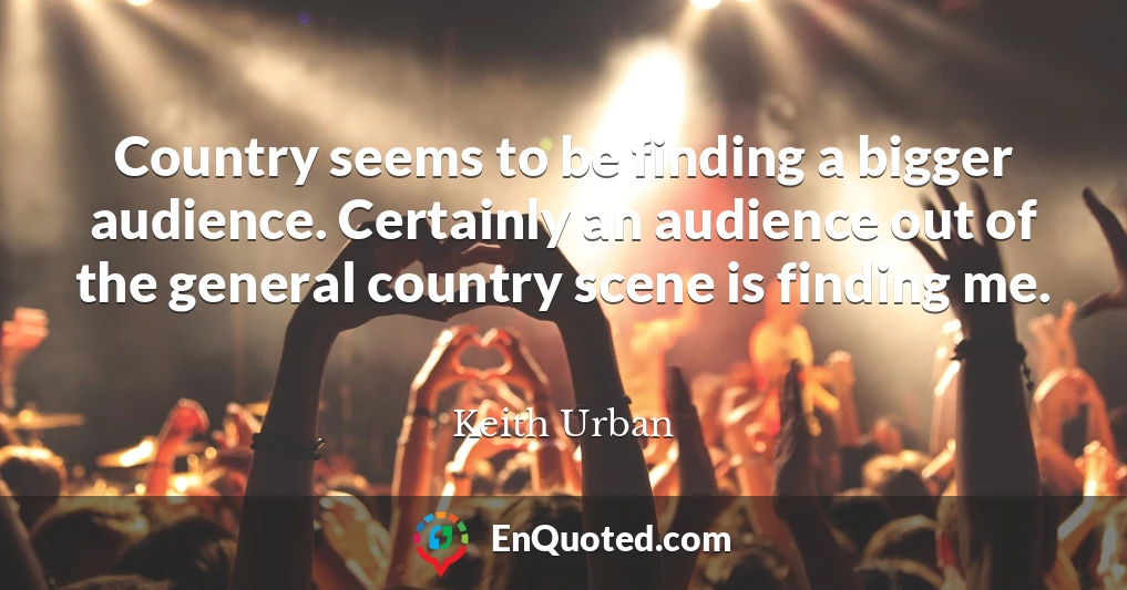 Country seems to be finding a bigger audience. Certainly an audience out of the general country scene is finding me.