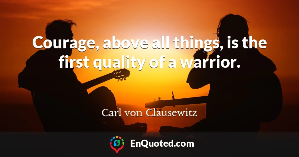 Courage, above all things, is the first quality of a warrior.