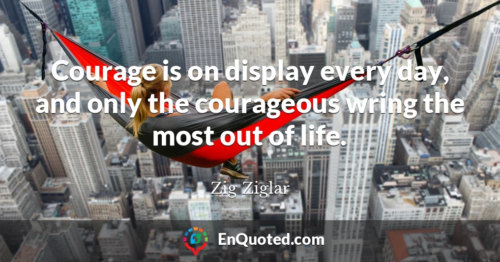 Courage is on display every day, and only the courageous wring the most out of life.