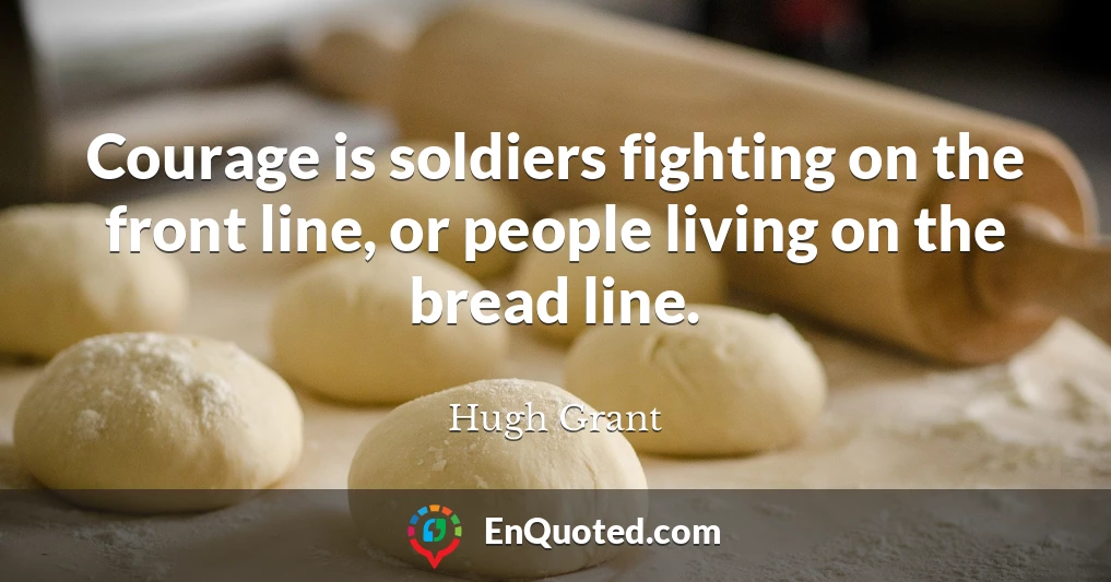 Courage is soldiers fighting on the front line, or people living on the bread line.