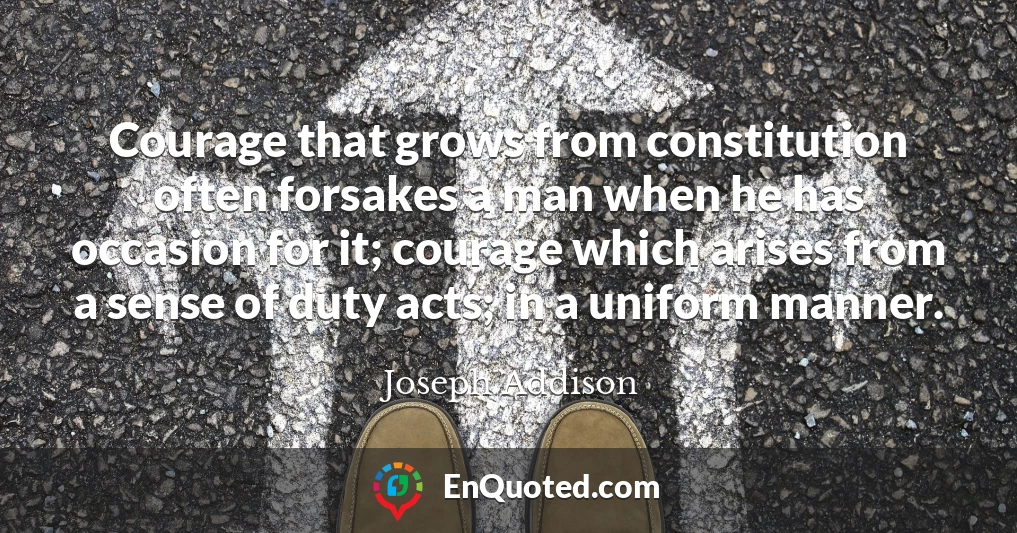 Courage that grows from constitution often forsakes a man when he has occasion for it; courage which arises from a sense of duty acts; in a uniform manner.