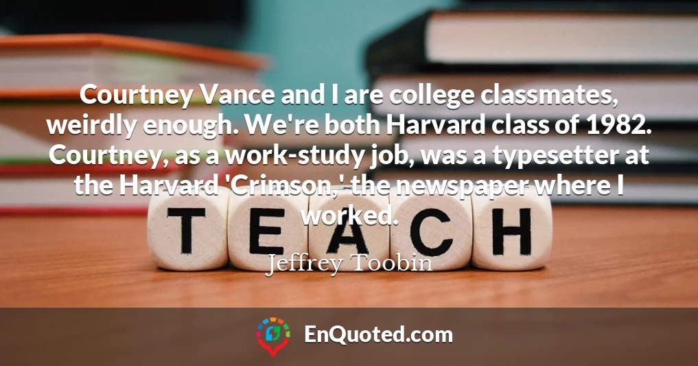 Courtney Vance and I are college classmates, weirdly enough. We're both Harvard class of 1982. Courtney, as a work-study job, was a typesetter at the Harvard 'Crimson,' the newspaper where I worked.