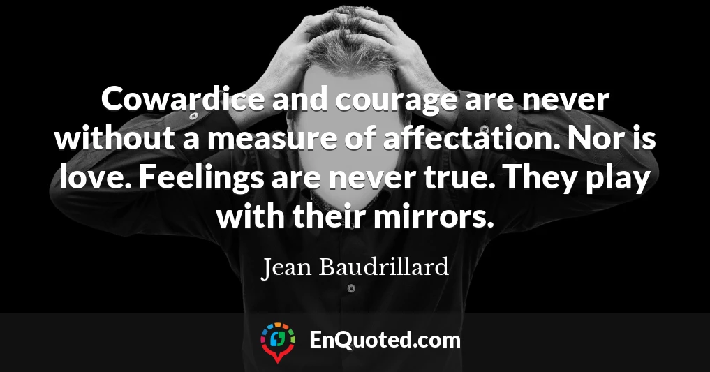 Cowardice and courage are never without a measure of affectation. Nor is love. Feelings are never true. They play with their mirrors.