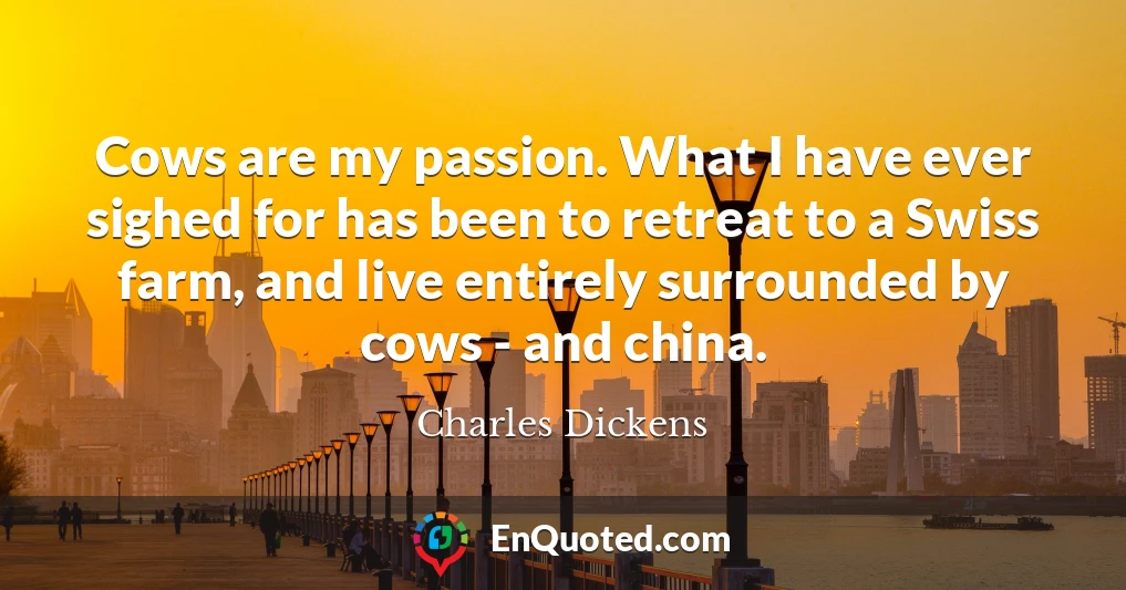 Cows are my passion. What I have ever sighed for has been to retreat to a Swiss farm, and live entirely surrounded by cows - and china.
