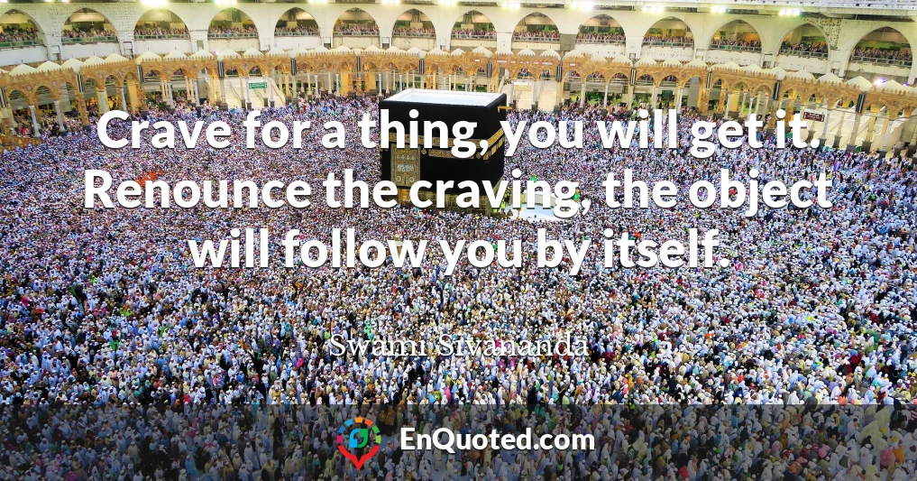 Crave for a thing, you will get it. Renounce the craving, the object will follow you by itself.