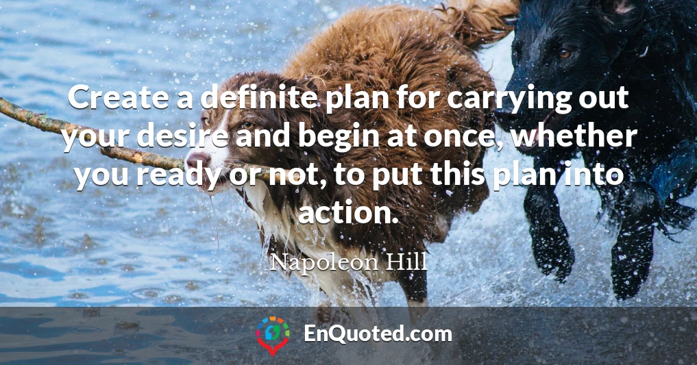 Create a definite plan for carrying out your desire and begin at once, whether you ready or not, to put this plan into action.