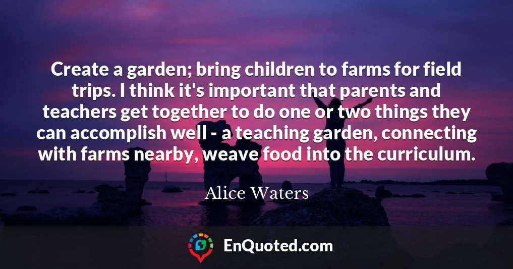 Create a garden; bring children to farms for field trips. I think it's important that parents and teachers get together to do one or two things they can accomplish well - a teaching garden, connecting with farms nearby, weave food into the curriculum.