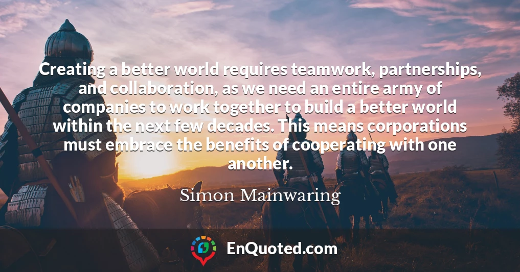 Creating a better world requires teamwork, partnerships, and collaboration, as we need an entire army of companies to work together to build a better world within the next few decades. This means corporations must embrace the benefits of cooperating with one another.