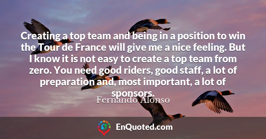 Creating a top team and being in a position to win the Tour de France will give me a nice feeling. But I know it is not easy to create a top team from zero. You need good riders, good staff, a lot of preparation and, most important, a lot of sponsors.
