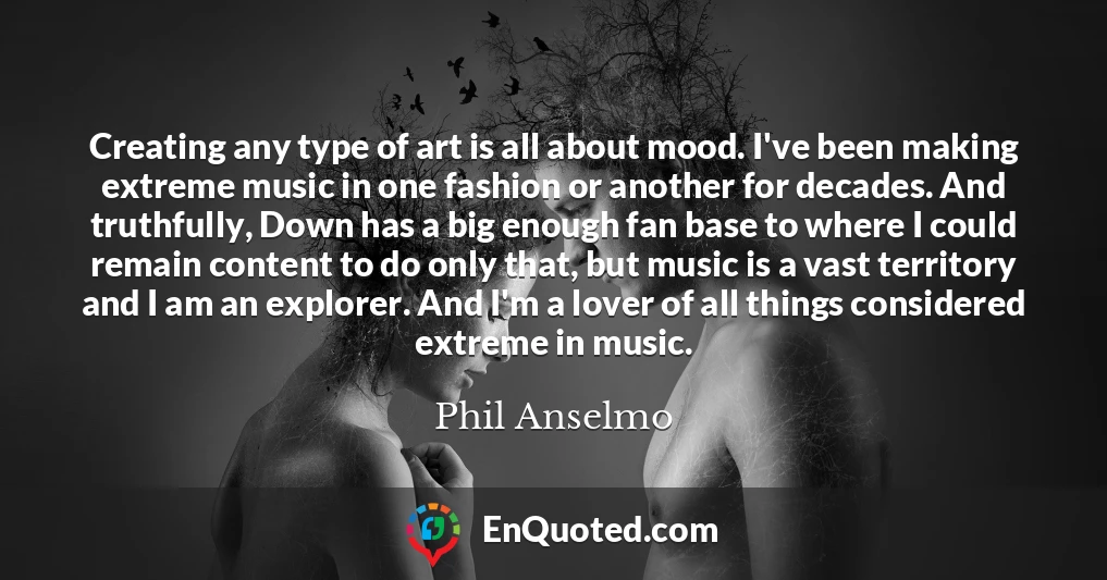 Creating any type of art is all about mood. I've been making extreme music in one fashion or another for decades. And truthfully, Down has a big enough fan base to where I could remain content to do only that, but music is a vast territory and I am an explorer. And I'm a lover of all things considered extreme in music.