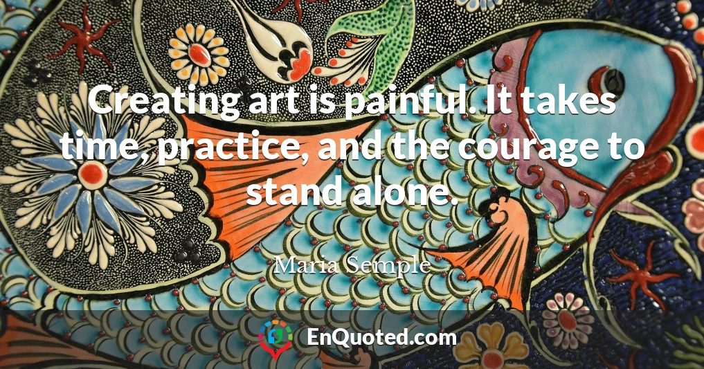 Creating art is painful. It takes time, practice, and the courage to stand alone.