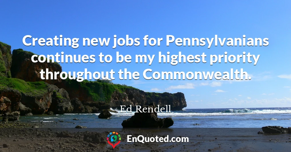 Creating new jobs for Pennsylvanians continues to be my highest priority throughout the Commonwealth.