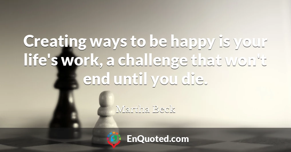 Creating ways to be happy is your life's work, a challenge that won't end until you die.